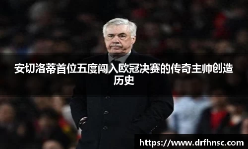 安切洛蒂首位五度闯入欧冠决赛的传奇主帅创造历史