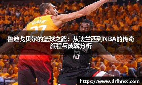 鲁迪戈贝尔的篮球之路：从法兰西到NBA的传奇旅程与成就分析