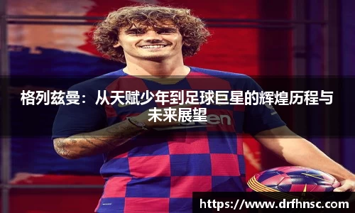 格列兹曼：从天赋少年到足球巨星的辉煌历程与未来展望